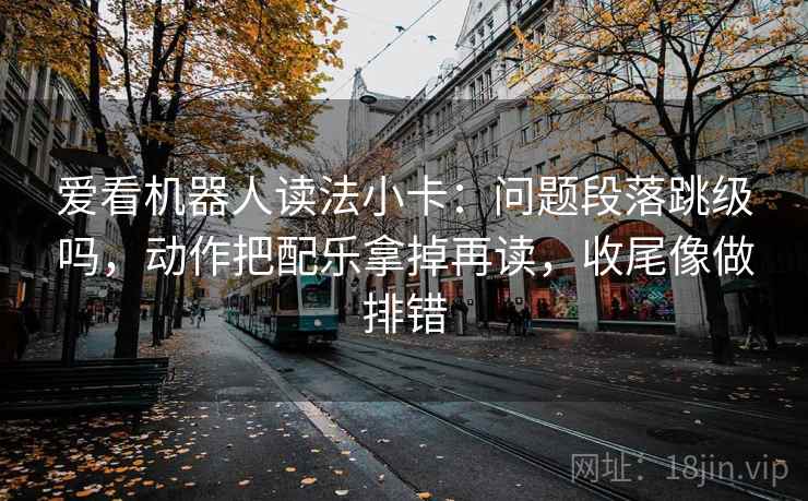 爱看机器人读法小卡：问题段落跳级吗，动作把配乐拿掉再读，收尾像做排错