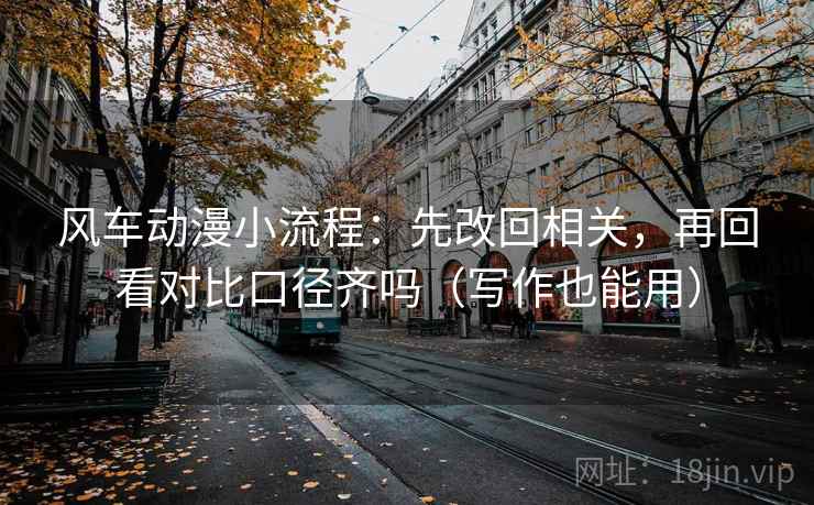风车动漫小流程：先改回相关，再回看对比口径齐吗（写作也能用）