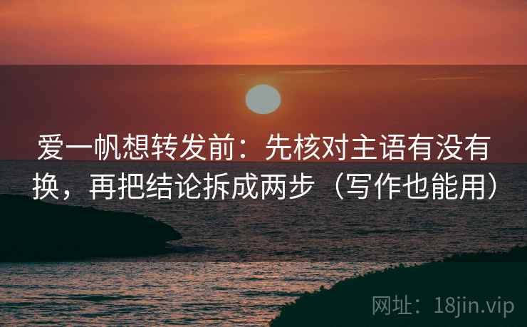 爱一帆想转发前：先核对主语有没有换，再把结论拆成两步（写作也能用）