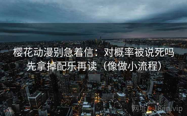 樱花动漫别急着信：对概率被说死吗先拿掉配乐再读（像做小流程）