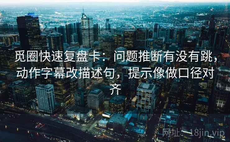 觅圈快速复盘卡：问题推断有没有跳，动作字幕改描述句，提示像做口径对齐