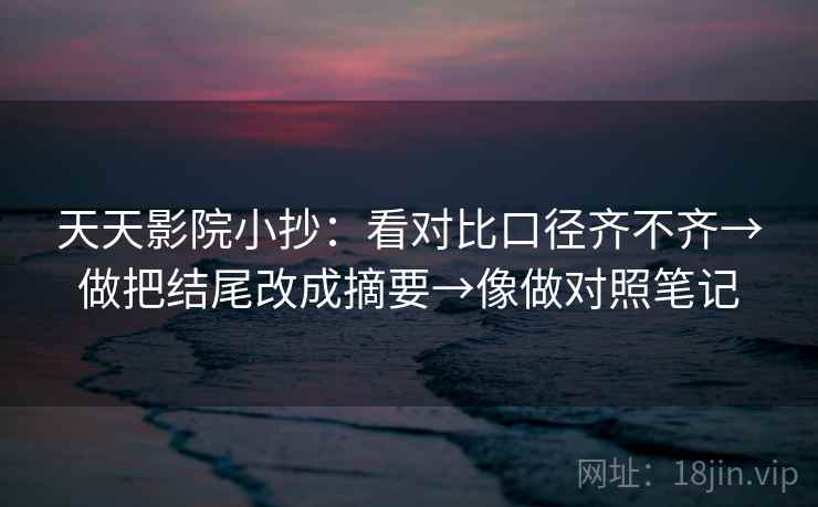天天影院小抄：看对比口径齐不齐→做把结尾改成摘要→像做对照笔记