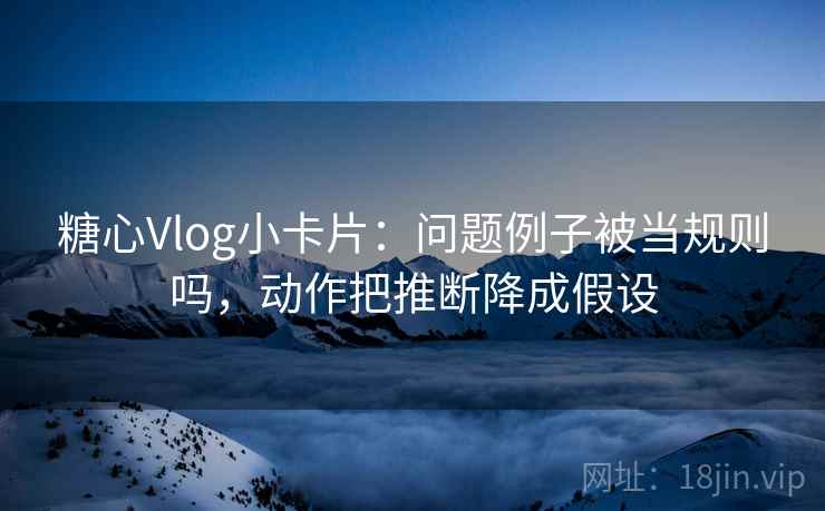 糖心Vlog小卡片：问题例子被当规则吗，动作把推断降成假设