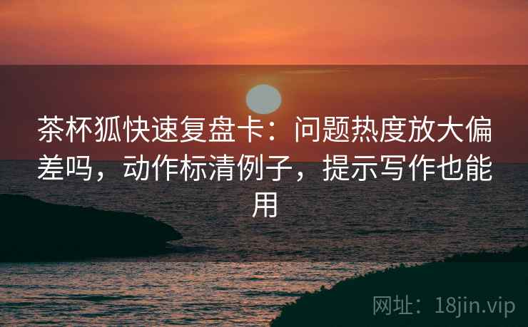 茶杯狐快速复盘卡：问题热度放大偏差吗，动作标清例子，提示写作也能用