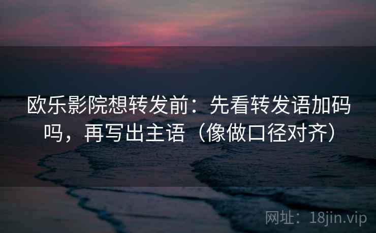 欧乐影院想转发前：先看转发语加码吗，再写出主语（像做口径对齐）