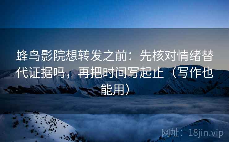 蜂鸟影院想转发之前：先核对情绪替代证据吗，再把时间写起止（写作也能用）