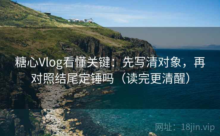 糖心Vlog看懂关键：先写清对象，再对照结尾定锤吗（读完更清醒）