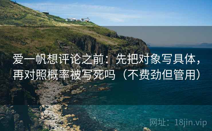 爱一帆想评论之前：先把对象写具体，再对照概率被写死吗（不费劲但管用）