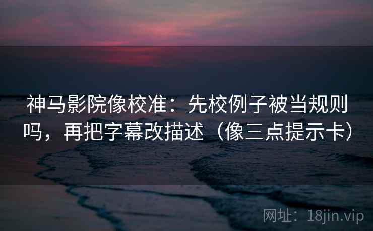 神马影院像校准：先校例子被当规则吗，再把字幕改描述（像三点提示卡）