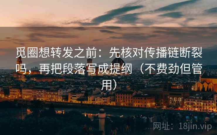 觅圈想转发之前：先核对传播链断裂吗，再把段落写成提纲（不费劲但管用）