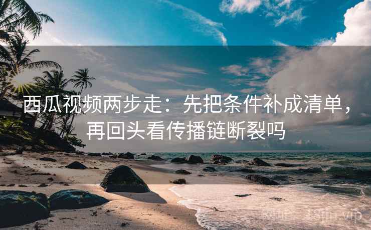 西瓜视频两步走：先把条件补成清单，再回头看传播链断裂吗