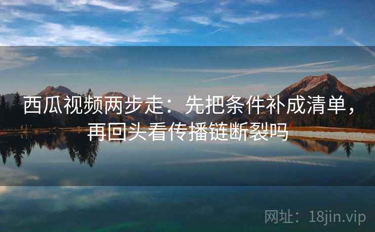 西瓜视频两步走：先把条件补成清单，再回头看传播链断裂吗