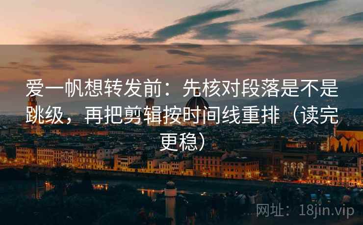 爱一帆想转发前：先核对段落是不是跳级，再把剪辑按时间线重排（读完更稳）