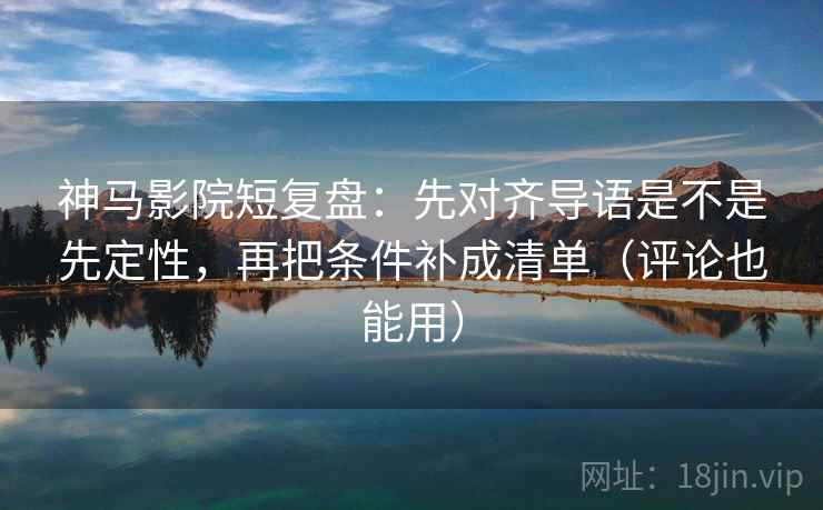 神马影院短复盘：先对齐导语是不是先定性，再把条件补成清单（评论也能用）