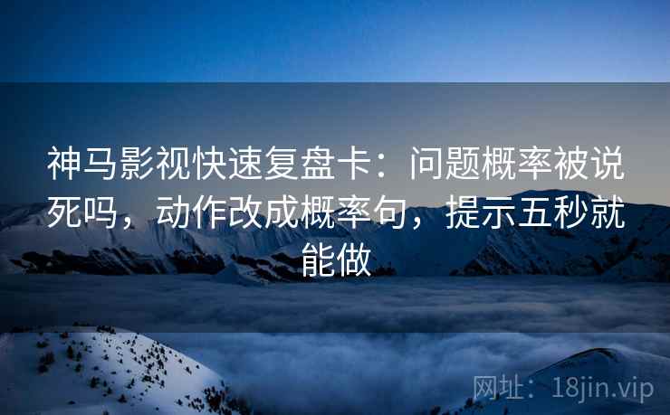 神马影视快速复盘卡：问题概率被说死吗，动作改成概率句，提示五秒就能做