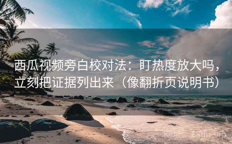 西瓜视频旁白校对法：盯热度放大吗，立刻把证据列出来（像翻折页说明书）