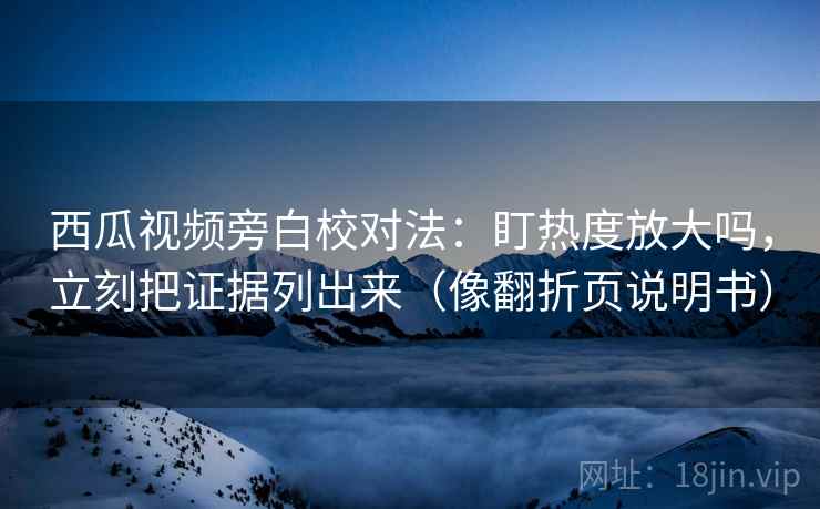 西瓜视频旁白校对法：盯热度放大吗，立刻把证据列出来（像翻折页说明书）