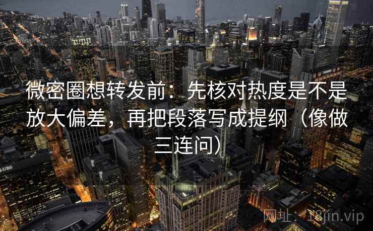 微密圈想转发前：先核对热度是不是放大偏差，再把段落写成提纲（像做三连问）