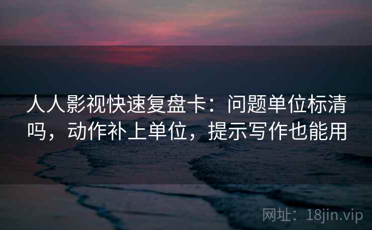 人人影视快速复盘卡：问题单位标清吗，动作补上单位，提示写作也能用